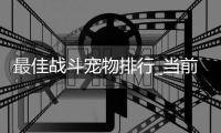最佳战斗宠物排行_当前版本谁最强_